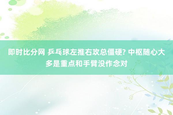 即时比分网 乒乓球左推右攻总僵硬? 中枢随心大多是重点和手臂没作念对