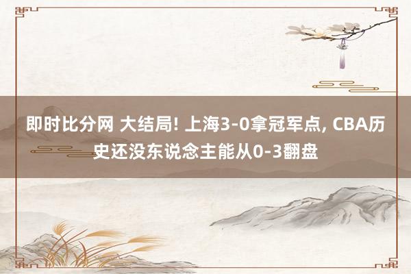 即时比分网 大结局! 上海3-0拿冠军点, CBA历史还没东说念主能从0-3翻盘