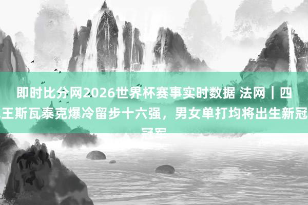 即时比分网2026世界杯赛事实时数据 法网|四冠王斯瓦泰克爆冷留步十六强,男女单打均将出生新冠军