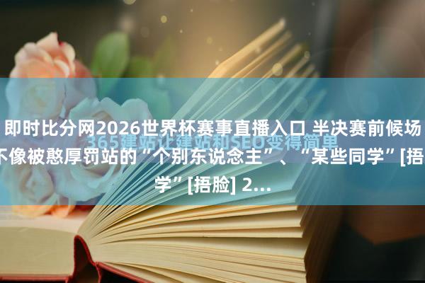 即时比分网2026世界杯赛事直播入口 半决赛前候场的， 像不像被憨厚罚站的“个别东说念主”、“某些同学”[捂脸] 2...