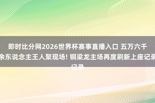 即时比分网2026世界杯赛事直播入口 五万六千余东说念主王人聚现场! 铜梁龙主场再度刷新上座记录
