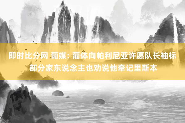 即时比分网 葡媒: 葡体向帕利尼亚许愿队长袖标 部分家东说念主也劝说他牵记里斯本