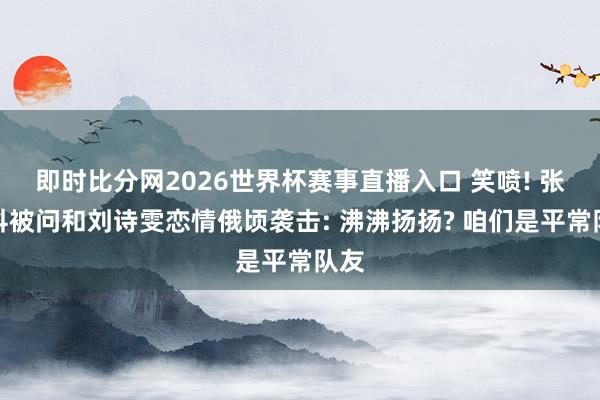 即时比分网2026世界杯赛事直播入口 笑喷! 张继科被问和刘诗雯恋情俄顷袭击: 沸沸扬扬? 咱们是平常队友