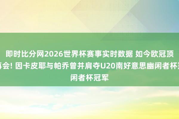 即时比分网2026世界杯赛事实时数据 如今欧冠顶峰再会! 因卡皮耶与帕乔曾并肩夺U20南好意思幽闲者杯冠军
