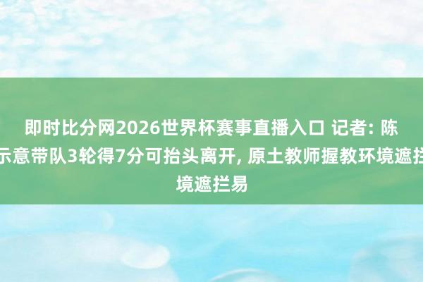 即时比分网2026世界杯赛事直播入口 记者: 陈涛示意带队3轮得7分可抬头离开， 原土教师握教环境遮拦易