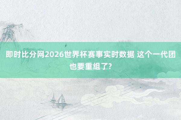 即时比分网2026世界杯赛事实时数据 这个一代团也要重组了?