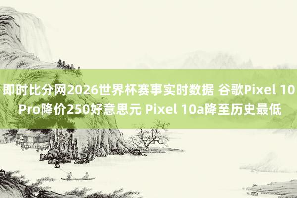 即时比分网2026世界杯赛事实时数据 谷歌Pixel 10 Pro降价250好意思元 Pixel 10a降至历史最低