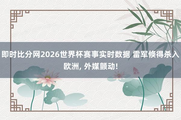 即时比分网2026世界杯赛事实时数据 雷军倏得杀入欧洲， 外媒颤动!
