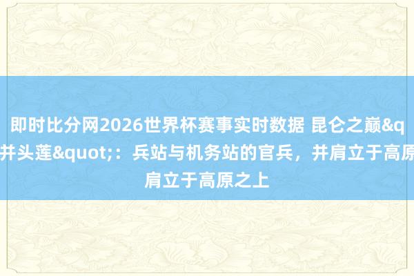 即时比分网2026世界杯赛事实时数据 昆仑之巅"并头莲":兵站与机务站的官兵,并肩立于高原之上