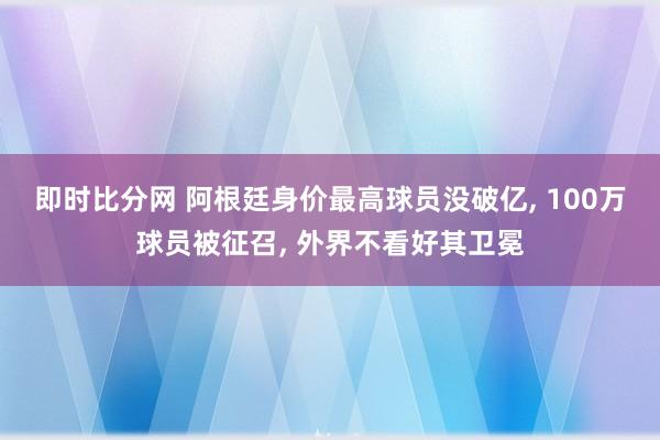 即时比分网 阿根廷身价最高球员没破亿, 100万球员被征召, 外界不看好其卫冕
