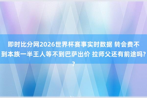 即时比分网2026世界杯赛事实时数据 转会费不到本族一半王人等不到巴萨出价 拉师父还有前途吗?