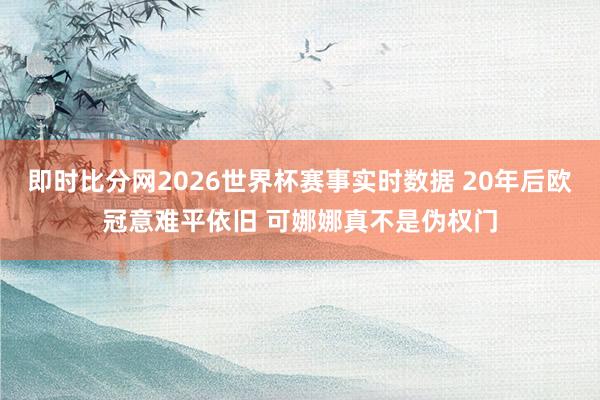 即时比分网2026世界杯赛事实时数据 20年后欧冠意难平依旧 可娜娜真不是伪权门