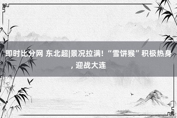 即时比分网 东北超|景况拉满! “雪饼猴”积极热身, 迎战大连