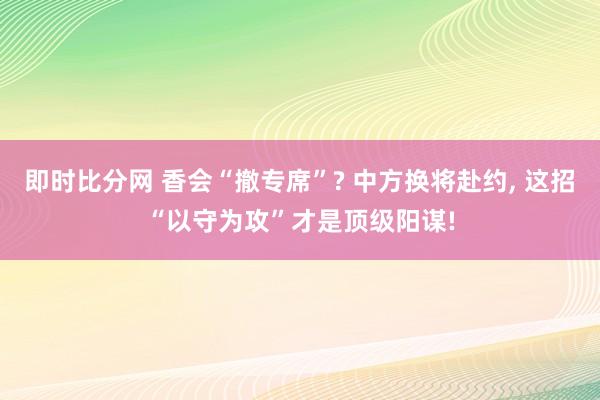 即时比分网 香会“撤专席”? 中方换将赴约, 这招“以守为攻”才是顶级阳谋!
