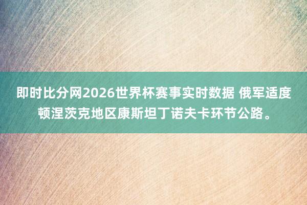 即时比分网2026世界杯赛事实时数据 俄军适度顿涅茨克地区康斯坦丁诺夫卡环节公路。