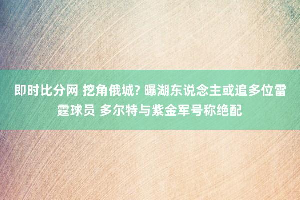即时比分网 挖角俄城? 曝湖东说念主或追多位雷霆球员 多尔特与紫金军号称绝配