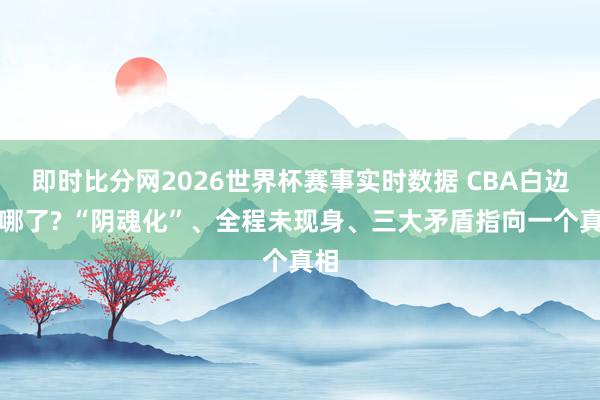 即时比分网2026世界杯赛事实时数据 CBA白边去哪了? “阴魂化”、全程未现身、三大矛盾指向一个真相