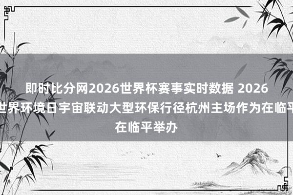 即时比分网2026世界杯赛事实时数据 2026六五世界环境日宇宙联动大型环保行径杭州主场作为在临平举办