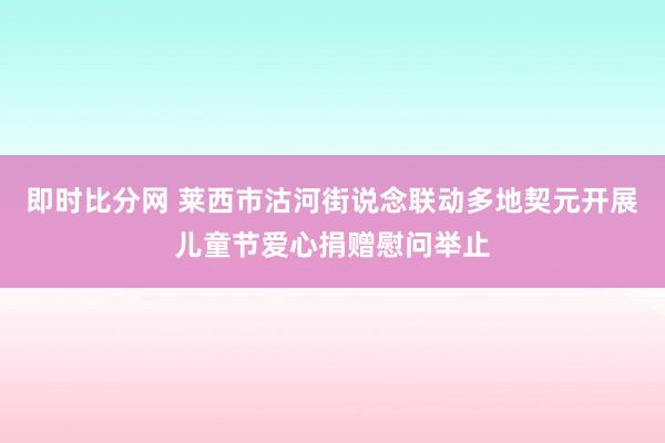 即时比分网 莱西市沽河街说念联动多地契元开展儿童节爱心捐赠慰问举止