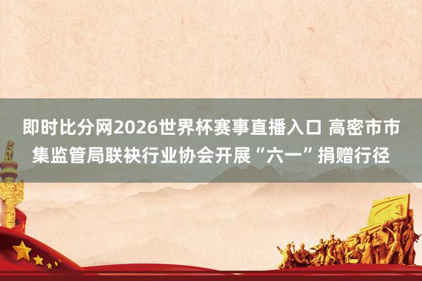 即时比分网2026世界杯赛事直播入口 高密市市集监管局联袂行业协会开展“六一”捐赠行径
