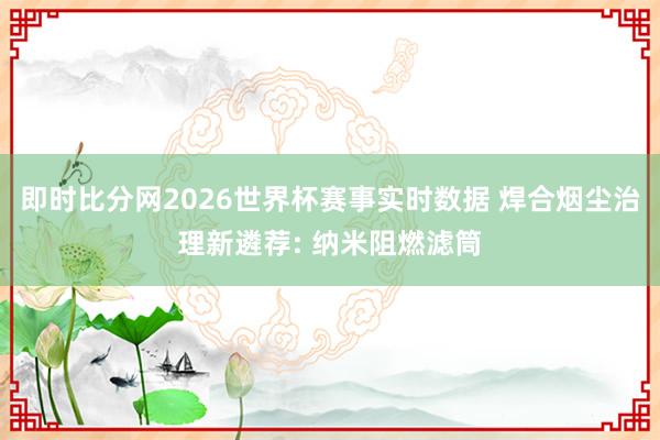 即时比分网2026世界杯赛事实时数据 焊合烟尘治理新遴荐: 纳米阻燃滤筒