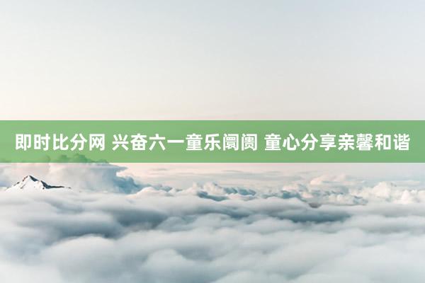 即时比分网 兴奋六一童乐阛阓 童心分享亲馨和谐