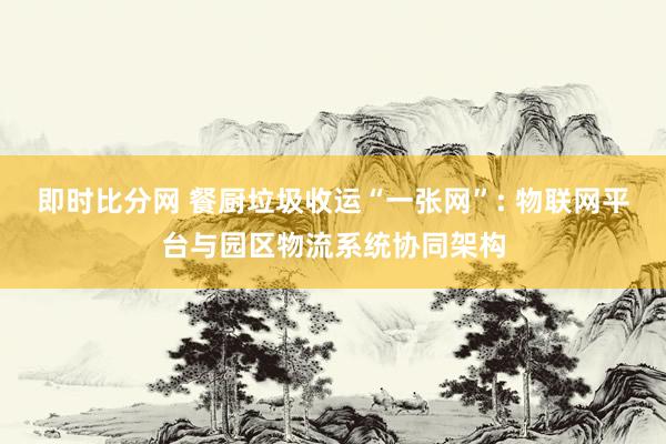 即时比分网 餐厨垃圾收运“一张网”: 物联网平台与园区物流系统协同架构