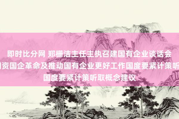 即时比分网 郑栅洁主任主执召建国有企业谈话会 围绕深化国资国企革命及推动国有企业更好工作国度要紧计策听取概念建议