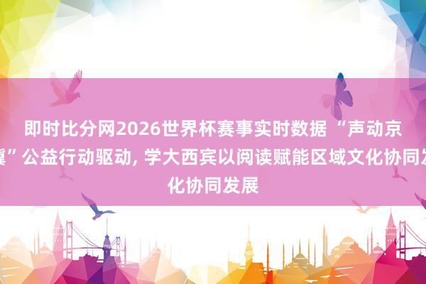 即时比分网2026世界杯赛事实时数据 “声动京津冀”公益行动驱动, 学大西宾以阅读赋能区域文化协同发展