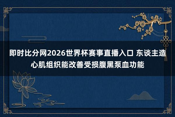 即时比分网2026世界杯赛事直播入口 东谈主造心肌组织能改善受损腹黑泵血功能