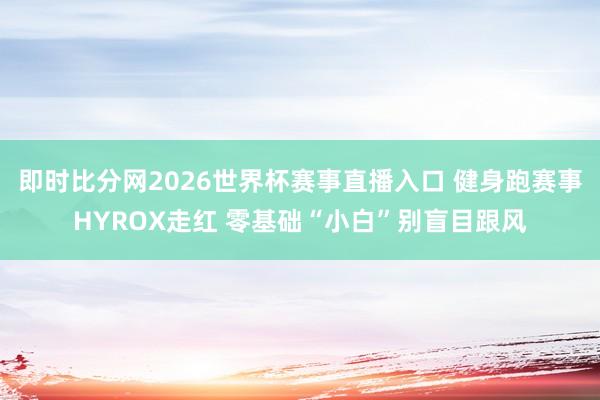 即时比分网2026世界杯赛事直播入口 健身跑赛事HYROX走红 零基础“小白”别盲目跟风