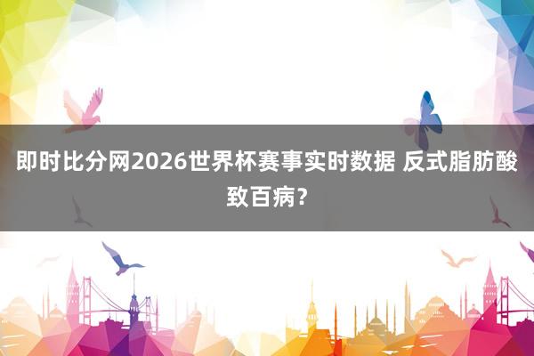 即时比分网2026世界杯赛事实时数据 反式脂肪酸致百病?