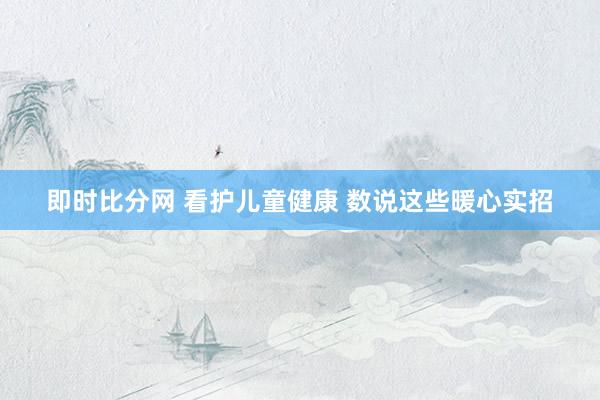 即时比分网 看护儿童健康 数说这些暖心实招