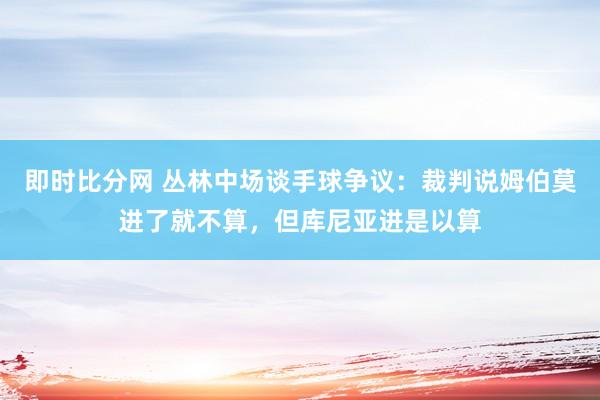 即时比分网 丛林中场谈手球争议:裁判说姆伯莫进了就不算,但库尼亚进是以算