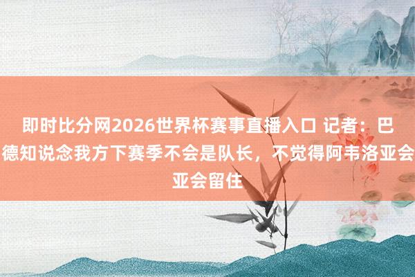 即时比分网2026世界杯赛事直播入口 记者:巴尔韦德知说念我方下赛季不会是队长,不觉得阿韦洛亚会留住