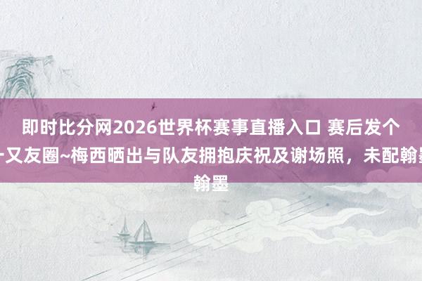 即时比分网2026世界杯赛事直播入口 赛后发个一又友圈~梅西晒出与队友拥抱庆祝及谢场照，未配翰墨