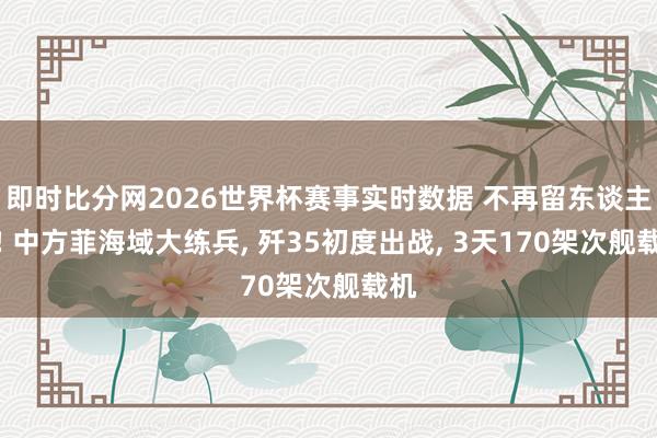 即时比分网2026世界杯赛事实时数据 不再留东谈主情! 中方菲海域大练兵， 歼35初度出战， 3天170架次舰载机