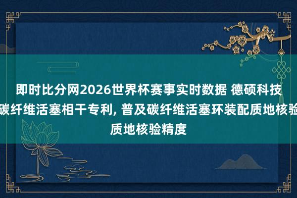 即时比分网2026世界杯赛事实时数据 德硕科技取得碳纤维活塞相干专利, 普及碳纤维活塞环装配质地核验精度