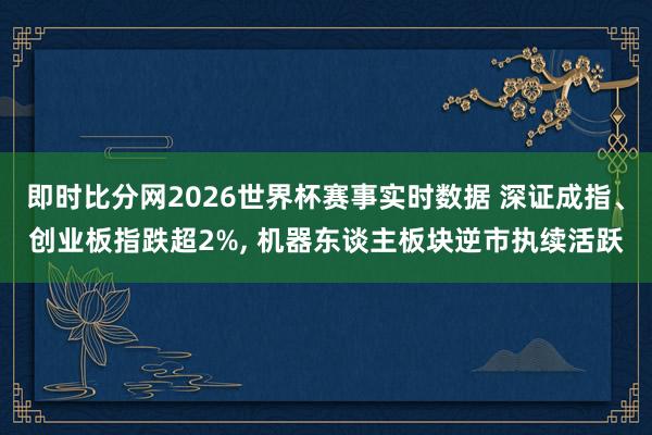 即时比分网2026世界杯赛事实时数据 深证成指、创业板指跌超2%, 机器东谈主板块逆市执续活跃