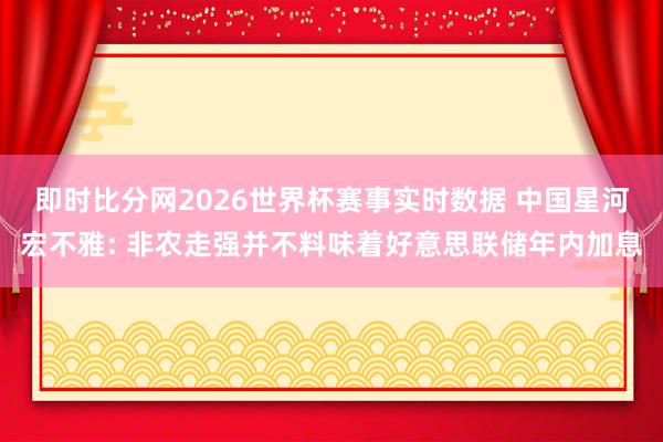 即时比分网2026世界杯赛事实时数据 中国星河宏不雅: 非农走强并不料味着好意思联储年内加息