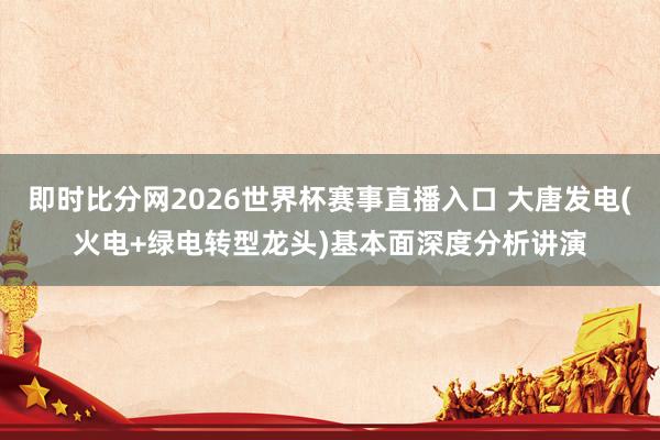 即时比分网2026世界杯赛事直播入口 大唐发电(火电+绿电转型龙头)基本面深度分析讲演