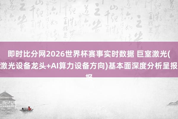 即时比分网2026世界杯赛事实时数据 巨室激光(激光设备龙头+AI算力设备方向)基本面深度分析呈报