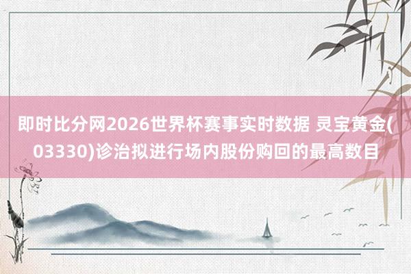 即时比分网2026世界杯赛事实时数据 灵宝黄金(03330)诊治拟进行场内股份购回的最高数目