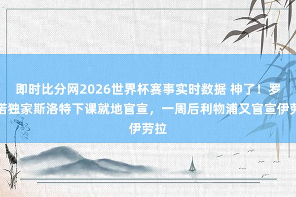 即时比分网2026世界杯赛事实时数据 神了！罗马诺独家斯洛特下课就地官宣，一周后利物浦又官宣伊劳拉