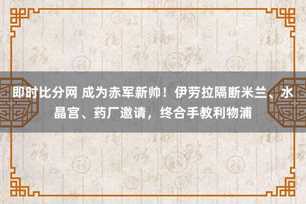 即时比分网 成为赤军新帅！伊劳拉隔断米兰、水晶宫、药厂邀请，终合手教利物浦