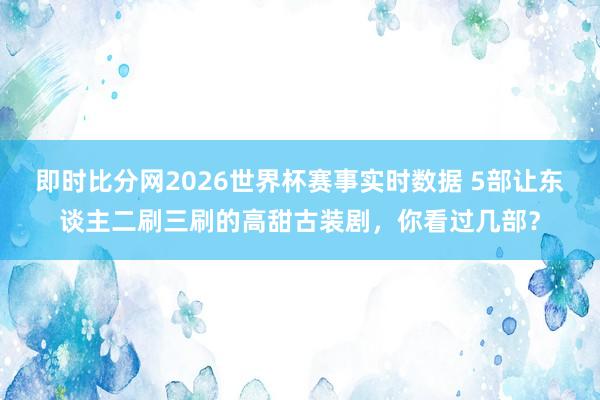即时比分网2026世界杯赛事实时数据 5部让东谈主二刷三刷的高甜古装剧,你看过几部?