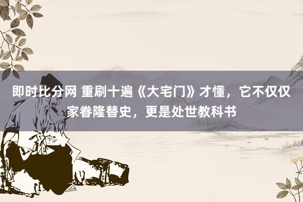 即时比分网 重刷十遍《大宅门》才懂,它不仅仅家眷隆替史,更是处世教科书