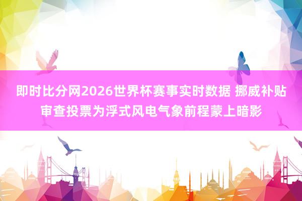 即时比分网2026世界杯赛事实时数据 挪威补贴审查投票为浮式风电气象前程蒙上暗影