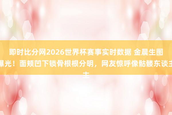 即时比分网2026世界杯赛事实时数据 金晨生图曝光!面颊凹下锁骨根根分明,网友惊呼像骷髅东谈主