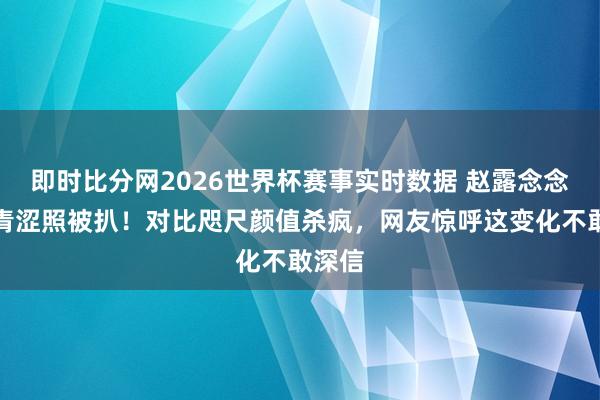 即时比分网2026世界杯赛事实时数据 赵露念念早期青涩照被扒!对比咫尺颜值杀疯,网友惊呼这变化不敢深信